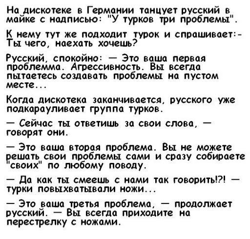 На дискотеке в Германии танцует русский в майке с надписью: «У турков три проблемы». К нему тут же подходит турок и спрашивает: «Ты чего, наехать хочешь?» Русский, спокойно: — Это ваша первая проблема. Агрессивность. Вы всегда пытаетесь создавать проблемы на пустом месте. Когда дискотеки заканчивается, русского уже подкарауливает группа турков. — Сейчас ты ответишь за свои слова, — говорят они. — Это ваша вторая проблема. Вы не можете решить свои проблемы сами, и сразу собираете «своих» по любому поводу. — Да как ты смеешь с нами так говорить?! — турки повышевают ножи. — Это ваша третья проблема, — продолжает русский — Вы всегда приходите на перестрелку с ножами.