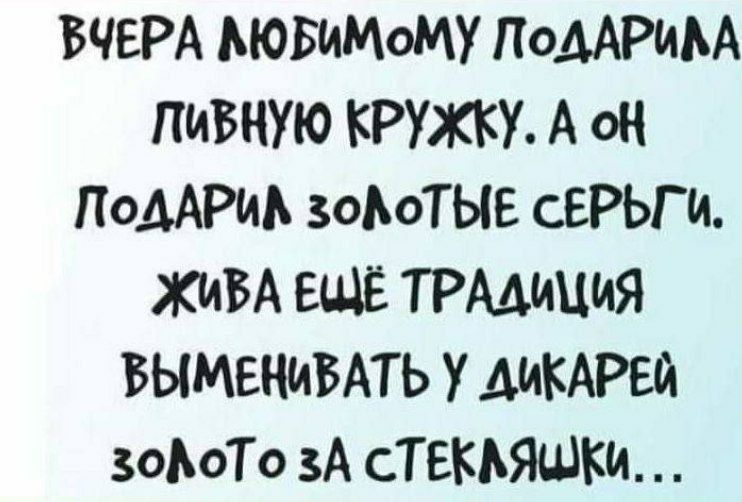 ВЧЕРА ЛЮБИМОМУ ПОДАРИЛА ПИВНУЮ КРУЖКУ. А ОН ПОДАРИЛ ЗОЛОТЫЕ СЕРЬГИ. ЖИВА ЕЩЕ ТРАДИЦИЯ ВЫМЕНИВАТЬ У ДИКАРЕЙ ЗОЛОТО ЗА СТЕКЛЯШКИ...