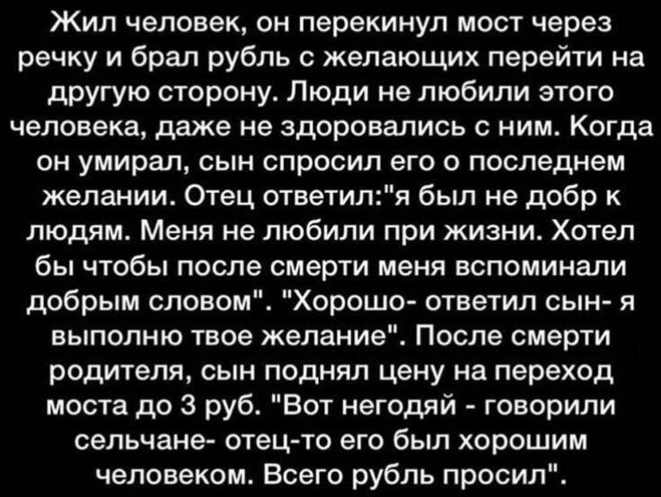 Жил человек, он перекрывал мост через речку и брал рубль с желающих перейти на другую сторону. Люди не любили его. Когда он умер, сын спросил о последнем желании. Отец: 'я был не добр к людям; хотел бы, чтобы после смерти меня вспоминали добрым словом'. 'Хорошо', — сказал сын, и поднял цену на мост до 3 рублей. Так люди стали называть его негодяем, хотя отец был хорошим человеком.