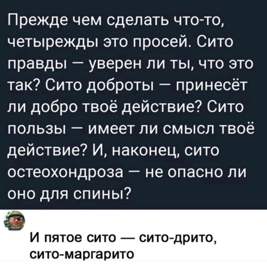 Прежде чем сделать что-то, четырежды это просей. Сито правды — уверен ли ты, что это так? Сито доброты — принесёт ли добро твоё действие? Сито пользы — имеет ли смысл твоё действие? И, наконец, сито остеохондроза — не опасно ли оно для спины? И пятое сито — сито-дрито, сито-маррагито