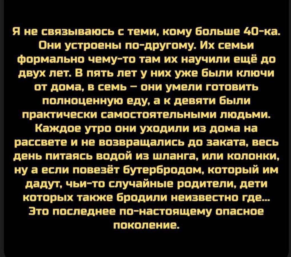 Я не связываюсь с теми, кому больше 40-ка. Они устроены по-другому. Их семьи формально чему-то там их научили ещё до двух лет. В пять лет у них уже были ключи от дома, в семь — они умели готовить полноценную еду, а к девятм были практически самостоятельными людьми. Каждое утро они уходили из дома на рассвете и не возвращались до заката, весь день питаясь водой из шланга, или колонки, ну а если повезёт бутербродом, который им дадут, чьи-то случайные родители, дети которых также бродили неизвестно где... Это последнее по-настоящему опасное поколение.