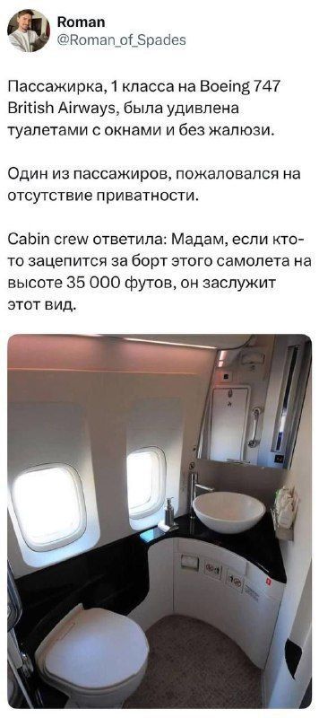 Пассажирка, 1 класса на Boeing 747 British Airways, была удивлена туалетами с окнами и без жалюзи. Один из пассажиров, пожаловался на отсутствие приватности. Cabin crew ответила: Мадам, если кто-то зацепится за борт этого самолета на высоте 35 000 футов, он заслуживает этот вид.