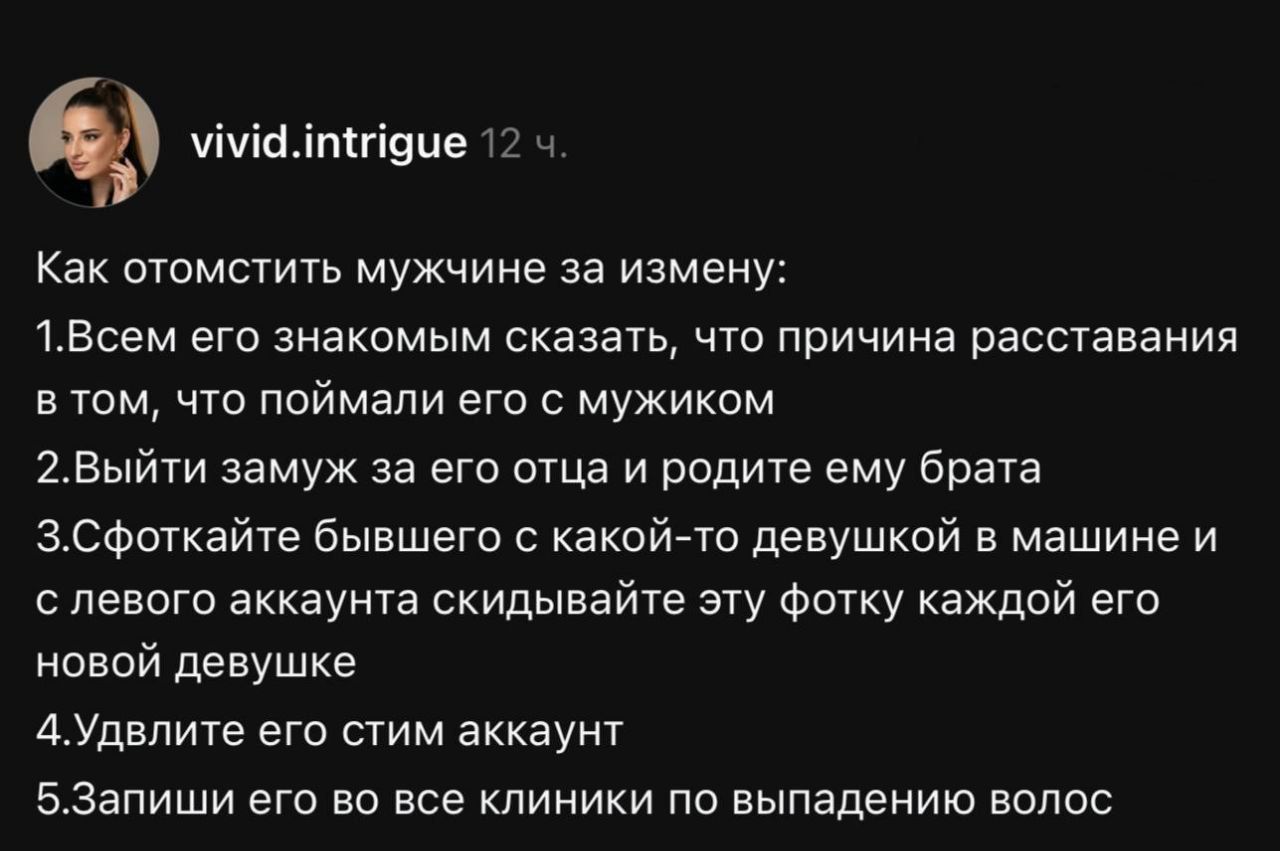 Как отомстить мужчине за измену:
1. Всем его е... сказать что причина расставания в том, что поймали его с мужиком
2. Выйти замуж за его отца и родить ему брата
3. Сфотайте бывшего с какой-то девушкой в машине и слева аккаунта скидывайте эту фотку каждой его новой девушке
4. Удвите его ситим аккаунт
5. Запиши его во все клиники по выпадению волос