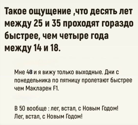 Такое ощущение, что десять лет между 25 и 35 проходят гораздо быстрее, чем четыре года между 14 и 18.

Мне 48 и я вижу только выходные. Дни с понедельника по пятницу пролетают быстрее чем Макларен F1.

В 50 вообще: лег, встал, с Новым Годом! Лег, встал, с Новым Годом!