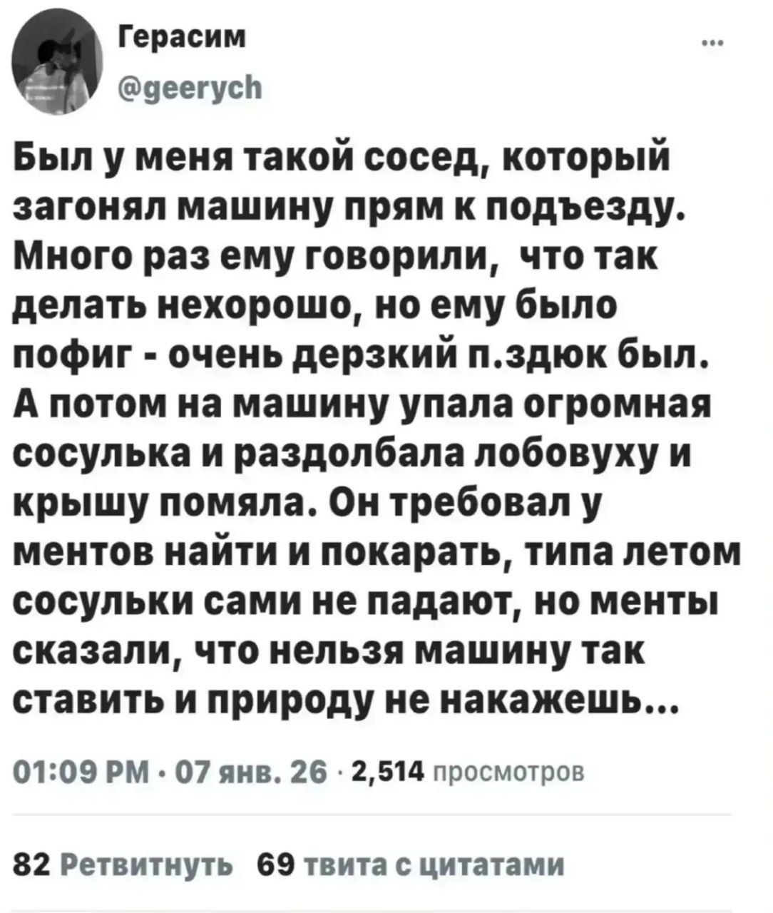 Был у меня такой сосед, который загонял машину прям к подъезду. Много раз ему говорили, что так делать нехорошо, но ему было пох — очень дерзкий п... был. А потом на машину упала огромная сосулька и раздолбала лобовуху и крышу помяла. Он требовал у ментов найти и наказать, типа летом сосульки сами не падают, но менты сказали, что нельзя машину так ставить и природу не наказать...