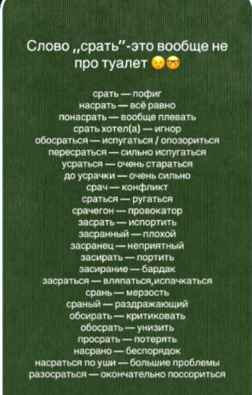 Слово „срать“-это вообще не про туалет 🤤🤨
срать — позиг
насрать — всё равно
понасрать — вообще плевать
срать хотел(а) — игнор
обосраться — испугаться / озориться
пересраться — сильно испугаться
усратываться — очень стараться
до усрачки — очень сильно
срач — конфликт
срать — ругаться
засрать — испортить
засранный — плохой
засраный — неприятный
засрать — портить
засрание — бардак
засратить — испачкаться
срать — мерзость
сраный — раздражающий
обосрать — критиковать
просрать — потерять
разоряться — окончательно поссориться