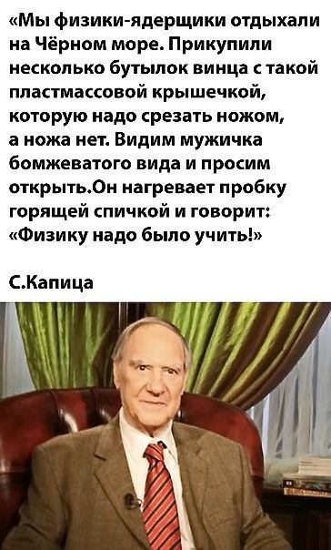 «Мы физики-ядерщики отдыхали на Чёрном море. Прикупили несколько бутылок вина с такой пластмассовой крышечкой, которую надo срезать ножом, а ножа нет. Видим мужичка бомжеватого вида и просим открыть. Он нагревает пробку горящей спичкой и говорит: «Физику надо было учить!» С.Капица