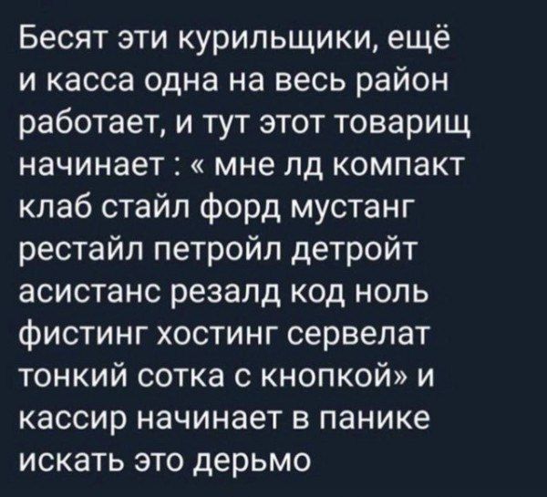 Бесят эти курильщики, ещё и касса одна на весь район работает, и тут этот товарищ начинает: « мне ld компакт клаб стиль форд мустанг рестайл петройл детройт асистанс резал код ноль фистинг хостинг сервелат тонкий сотка с кнопкой» и кассир начинает в панике искать это дерьмо