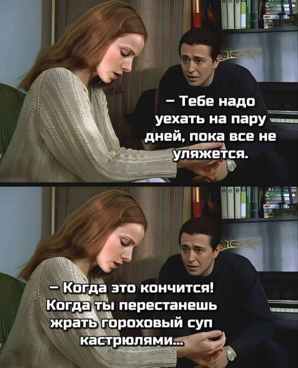 — Тебе надо уехать на пару дней, пока все не уляжется. 
— Когда это кончится! Когда ты перестанешь жрать гороховый суп кастрюлями…