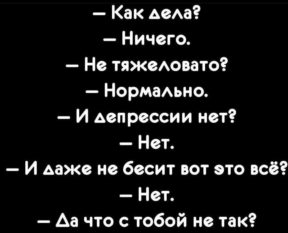 — Как дела?
— Ничего.
— Не тяжело?
— Нормально.
— И депрессии нет?
— Нет.
— И даже не бесит вот это всё?
— Нет.
— Да что с тобой не так?