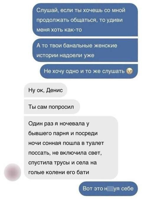 Слушай, если ты хочешь со мной продолжать общаться, то удиви меня хоть как-то. А то твои банальные женские истории надоели уже. Не хочу одно и то же слушать. Ну ок, Денис. Ты сам попросил. Один раз я ночевала у бывшего парня и посреди ночи сонная пошла в туалет, поссать, не включила свет, спустила трусы и села на голые колени его батя.