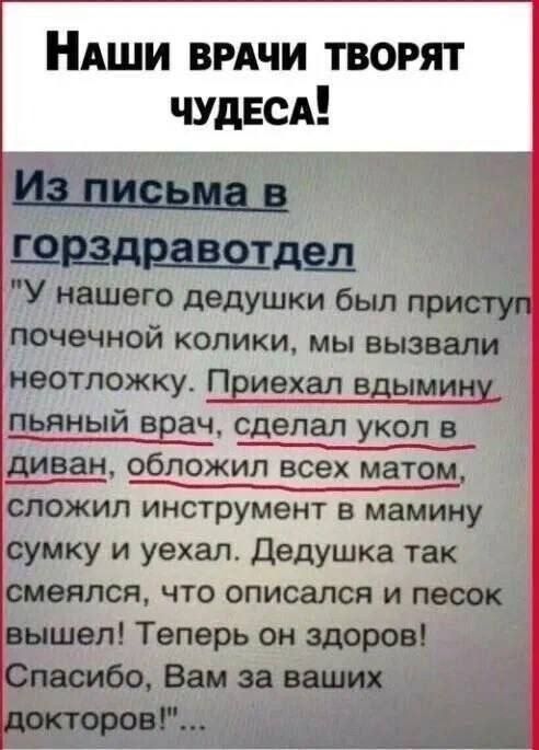 Наши врачи творят чудеса! Из письма в горздравотдел: «У нашего дедушки был приступ почечной колики, мы вызвали неотложку. Приехал вдумчивый врач, сделал укол в диван, обложил всех матом, сложил инструмент в мамину сумку и уехал. Дедушка так смеялся, что описался и песок вышел! Теперь он здоров! Спасибо, Вам за ваших докторов!»
