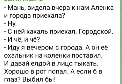 - Мань, видела вчера к нам Аленка и города приехала?
- Ну.
- С ней хахаль приехал. Городской.
- И чё, и чё?
- Иду я вечером с города. А он её охальник на коленки поставил.
И давай елдой в лицо тыкать.
Хорошо в рот попал. А если б в глаз? Выбыл бы!