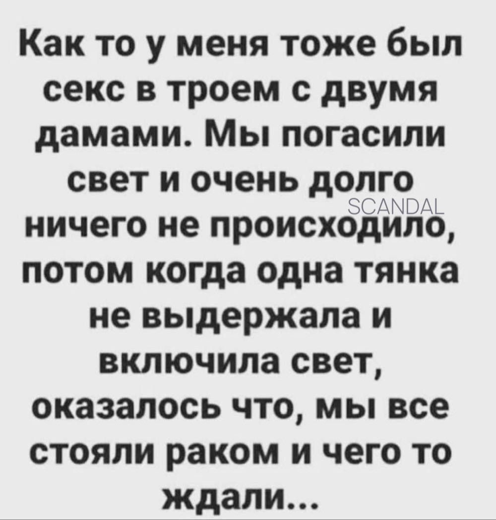 Как то у меня тоже был секс в троем с двумя дамами. Мы погасили свет и очень долго ничего не происходило, потом когда одна тянка не выдержала и включила свет, оказалось что, мы все стояли раком и чего то ждали...
