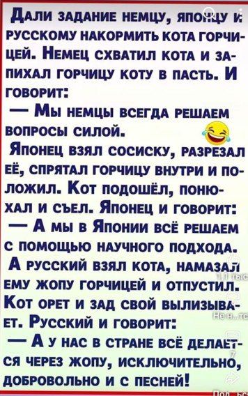 Дали задание немцу, японцу и русскому накормить кота горчицей. Немец схватил кота и засыпал горчицу коту в пасть. И говорит: — Мы немцы всегда решаем вопросы силой. Японец взял сосиску, разрезал её, спрятал горчицу внутри и положил. Кот подошёл, понюхал и съел. Японец и говорит: — А мы в Японии всё решаем с помощью научного подхода. А русский взял кота, намазал ему жопу горчицей и отпустил. Кот орёт и зад свой вылизывает. Русский и говорит: — А у нас в стране всё делается через жопу, исключительно, добровольно и с песней!