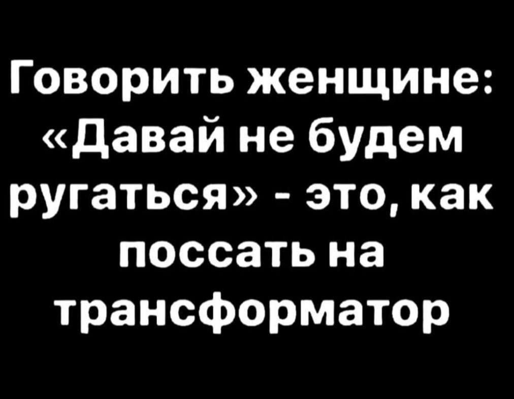 Говорить женщине: «Давай не будем ругаться» - это, как поссать на трансформатор