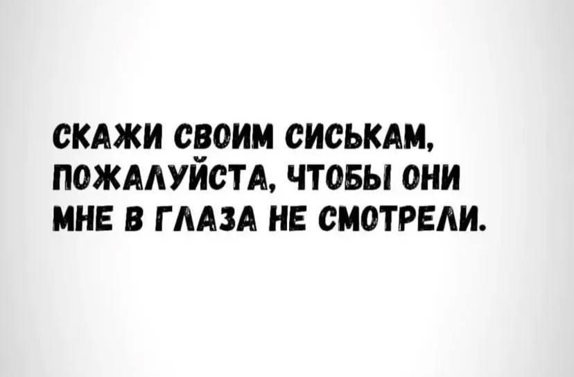 СКАЖИ СВОИМ СИСЬКАМ, ПОЖАЛУЙСТА, ЧТОБЫ ОНИ МНЕ В ГЛАЗА НЕ СМОТРЕЛИ.