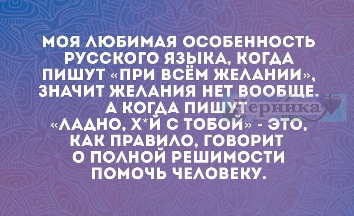 МОЯ ЛЮБИМАЯ ОСОБЕННОСТЬ РУССКОГО ЯЗЫКА, КОГДА ПИШУТ «ПРИ ВСЁЙ ЖЕЛАНИИ», ЗНАЧИТ ЖЕЛАНИЯ НЕТ ВООБЩЕ. А КОГДА ПИШУТ «ЛАДНО, Х*Й С ТОБОЙ» - ЭТО, КАК ПРАВИЛО, ГОВОРИТ О ПОЛНОЙ РЕШИМОСТИ ПОМОЧЬ ЧЕЛОВЕКУ.
