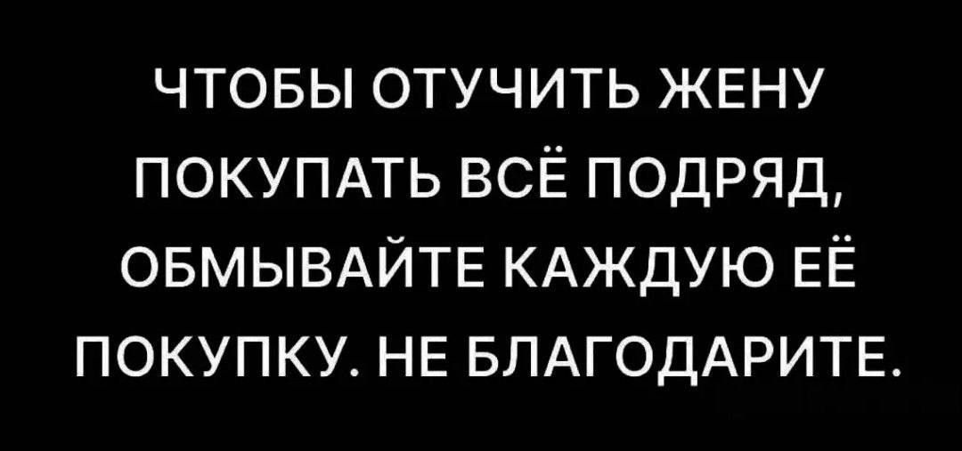 ЧТОБЫ ОТУЧИТЬ ЖЕНУ ПОКУПАТЬ ВСЁ ПОДРЯД, ОБМЫВАЙТЕ КАЖДУЮ ЕЁ ПОКУПКУ. НЕ БЛАГОДАРИТЕ.