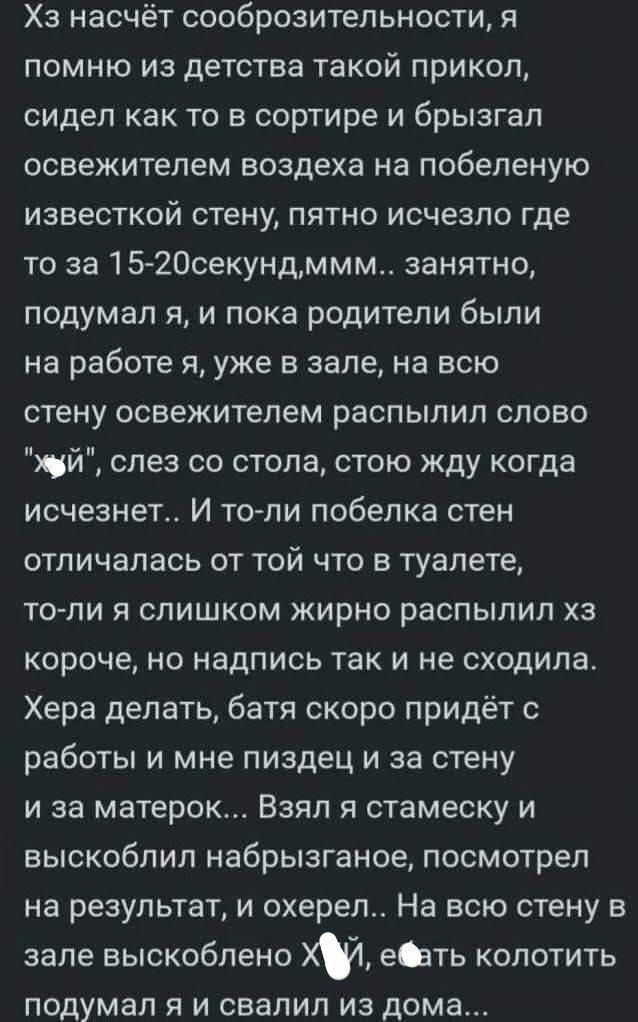 Хз насчёт сообразительности, я помню из детства такой прикол, сидел как то в сортире и брызгал освежителем вздоха на побеленную стену, пятно исчезло где то за 15-20 секунд,ммм.. занято, подумал я, и пока родители были на работе я, уже в зале, на всю стену освежителем распылил слово 'хуй', слез со стола, стою жду когда исчезнет.. И то-ли побелка стен отличалась от той что в туалете, то-ли я слишком жирно распылил хз короче, но надпись так и не сходила. Хера делать, батя скоро придёт с работы и мне пиздец и за стену и за матерок... Вот такой сюжет, можно и закончилось...