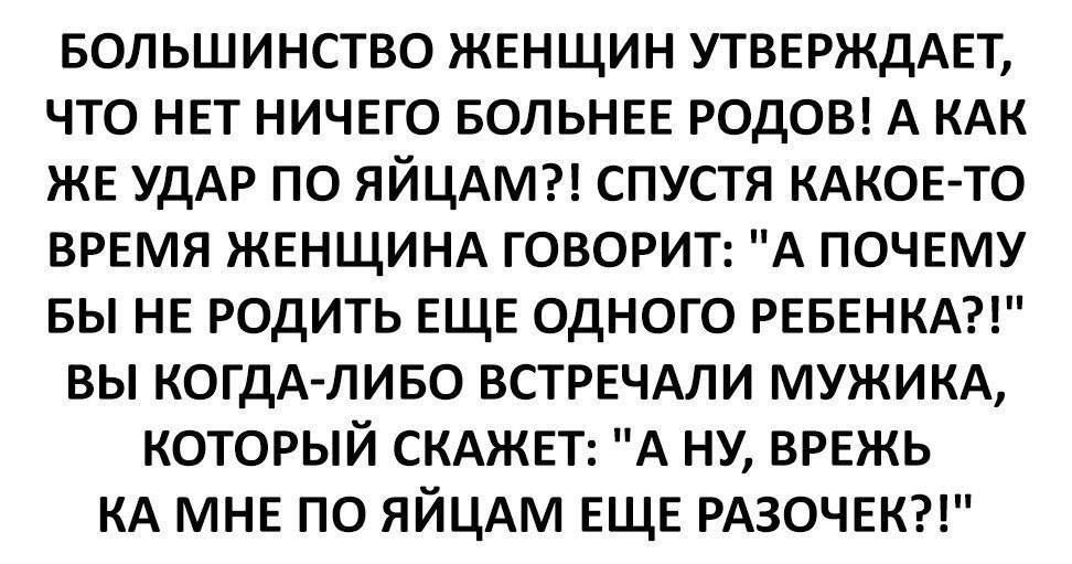 БОЛЬШИНСТВО ЖЕНЩИН УТВЕРЖДАЕТ, ЧТО НЕТ НИЧЕГО БОЛЬШЕ РОДОВ! А КАК ЖЕ УДАР ПО ЯЙЦАМ?! СПУСТЯ КАКОЕ-ТО ВРЕМЯ ЖЕНЩИНА ГОВОРИТ: 'А ПОЧЕМУ БЫ НЕ РОДИТЬ ЕЩЕ ОДНОГО РЕБЕНКА?!' ВЫ КОГДА-ЛИБО ВСТРЕЧАЛИ МУЖЧИНУ, КОТОРЫЙ СКАЖЕТ: 'А НУ, ВРЕЖЕ К МНЕ ПО ЯЙЦАМ ЕЩЕ РАЗОЧЕК?!'
