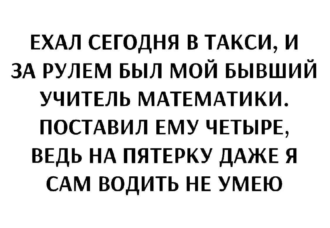 Ехал сегодня в такси, и за рулем был мой бывший учитель математики. Поставил ему четые, ведь на пятерку даже я сам водить не умею