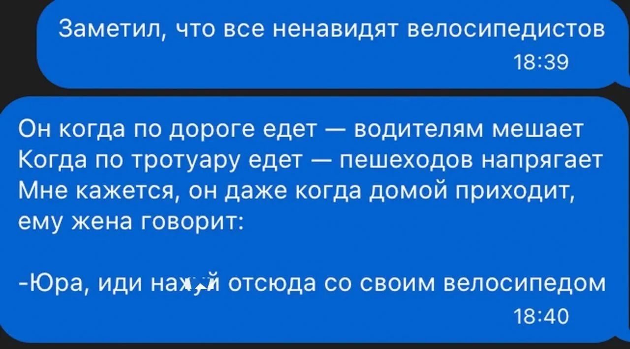Заметил, что все ненавидят велосипедистов
Он когда по дороге елет — водителям мешает
Когда по тротуару едет — пешеходов напрягает
Мне кажется, он даже когда домой приходит, ему жена говорит:
-Юра, иди нах*й отсюда со своим велосипедом