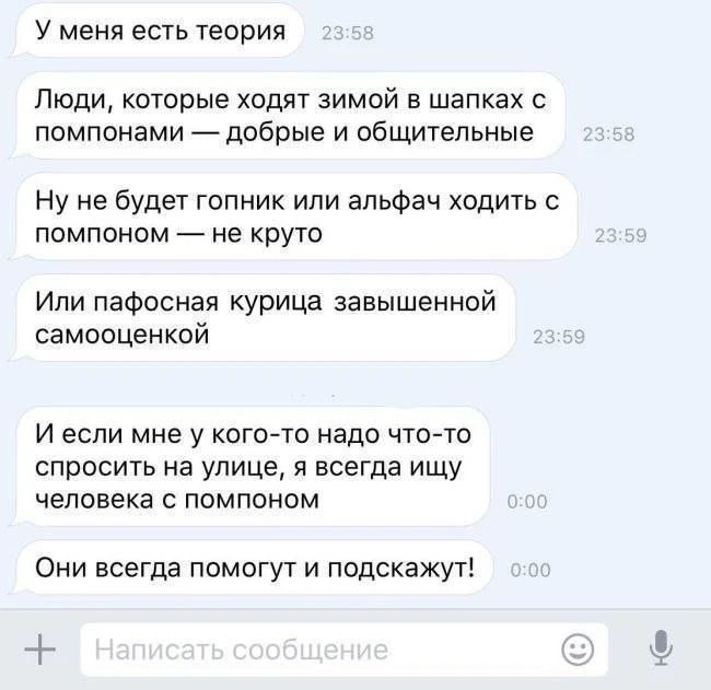 У меня есть теория Люди, которые ходят зимой в шарфках с помпонами — добрые и общительные Ну не будет гопник или альфач ходить с помпоном — не круто Или пафосная курица завышенной самооценкой И если мне у кого-то надо что-то спросить на улице, я всегда ищу человека с помпоном Они всегда помогут и подскажут!