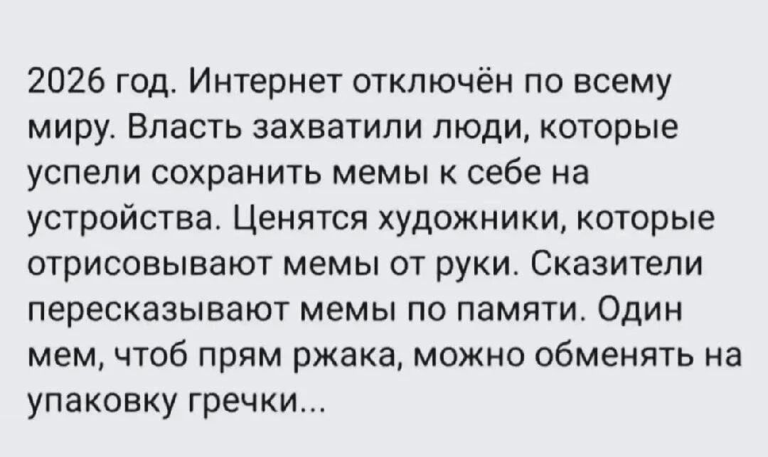 2026 год. Интернет отключён по всему миру. Власть захватили люди, которые успели сохранить мемы к себе на устройствах. Ценятся художники, которые отрисовывают мемы от руки. Сказатели пересказывают мемы по памяти. Один мем, чтоб прям ржака, можно обменять на упаковку гречки...