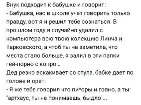 Внук подходит к бабушке и говорит: - Бабушка, нас в школе учат говорить правду. В прошлом году я случайно удалил с компьютера всю твою коллекцию и чтобы ты не заметила, что места стало больше, я залил в эти папки гей-порно с копро... Дед резко вскакивает со стула, бабке даёт по голове и кричит: - Я же говорил что ты, невежа, понимаешь, что это неправильно...
