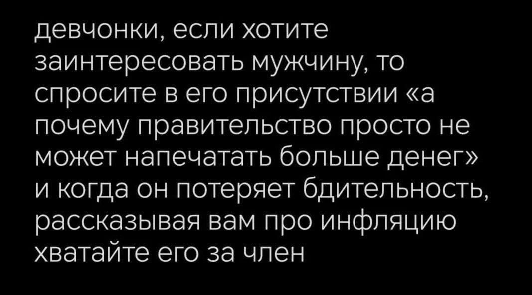 девчонки, если хотите заинтересовать мужчину, то спросите в его присутствии «а почему правительство просто не может напечатать больше денег» и когда он потеряет бдительность, рассказывавая вам про инфляцию хватайте его за член