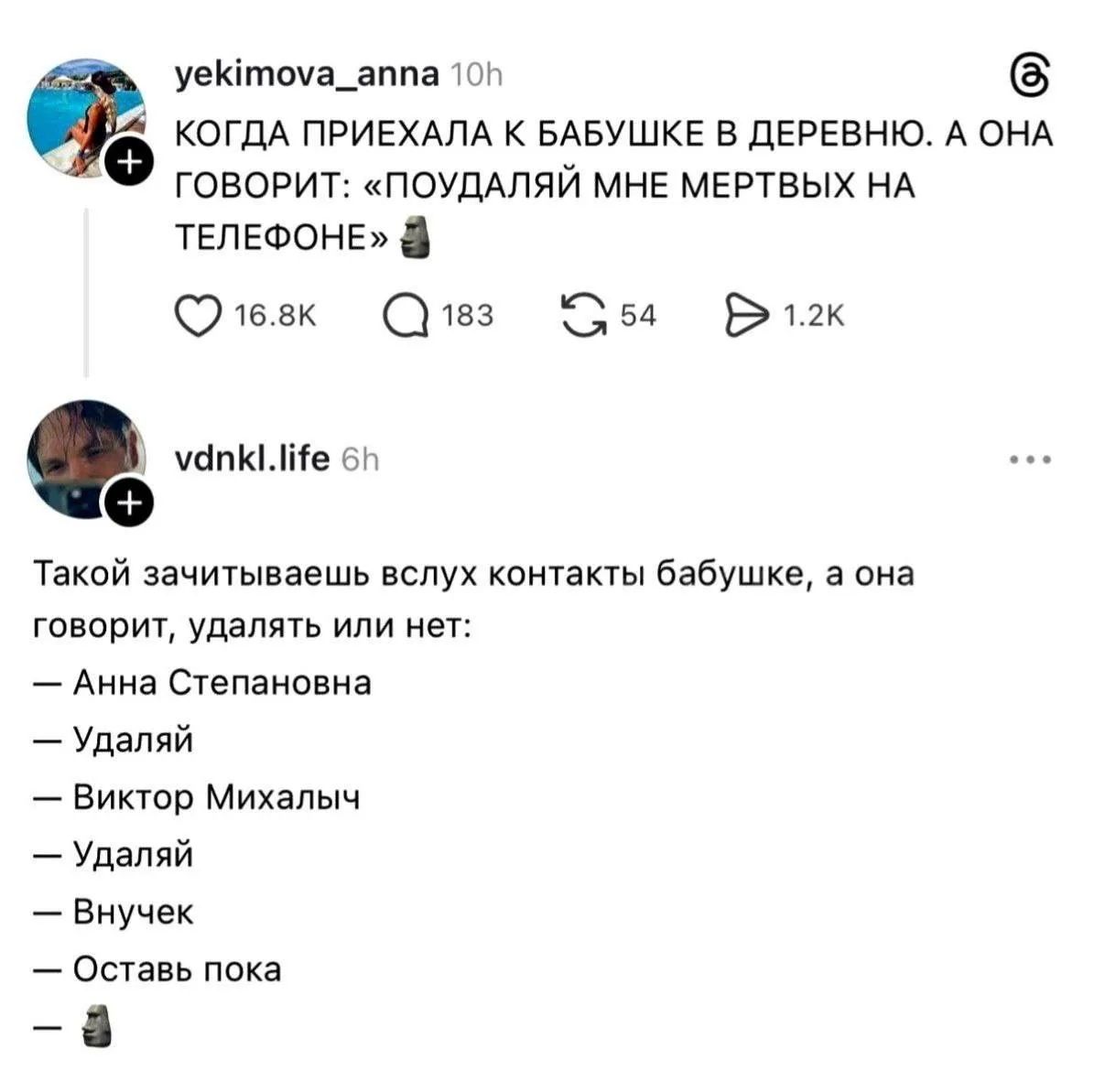 КОГДА ПРИЕХАЛА К БАБУШКЕ В ДЕРЕВНЮ. А ОНА ГОВОРИТ: «ПОУДАЙЛАЙ МНЕ МЕРТВЫХ НА ТЕЛЕФОНЕ»

Такой зачитаешьваешь вслух контакты бабушке, а она говорит: удалить или нет:
— Анна Степановна
— Удалай
— Виктор Михалыч
— Удалай
— Внучек
— Оставь пока