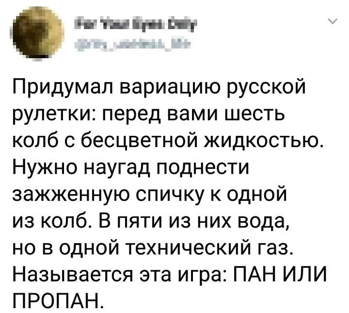 Придумал вариацию русской рулетки: перед вами шесть колб с бесцветной жидкостью. Нужно поднести зажженную спичку к одной из колб. В пяти из них вода, но в одной технический газ. Называется эта игра: ПАН ИЛИ ПРОПАН.