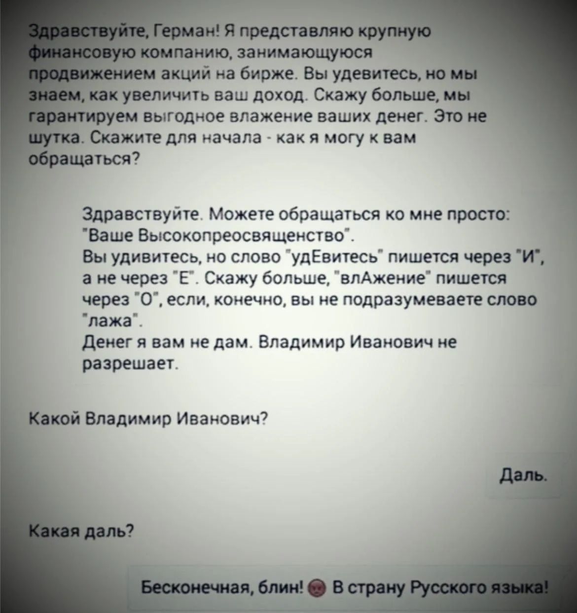 Здравствуй, Герман! Я представляю крупную финансовую компанию, занимающуюся продвижением акций на бирже. Вы удивитесь, но мы знаем, как увеличить ваш доход. Это не шутка. Скажите для начала - как я могу к вам обращаться?\n\nЗдравствуй. Можете обращаться ко мне просто: «Ваше Высокопреосвященство». Вы удивитесь, но слово «удЕйтесь» пишется через «И», а не через «Е». Скажите больше, «влажение» пишется через «О», если, конечно, вы не подразумеваете слово «ложа».\n\nДеньгa вам не дам. Владимир Иванович не разрешает.\n\nКакой Владимир Иванович?\n\nКакая даль?\n\nБесконечная, блин! В страну Русского языка!