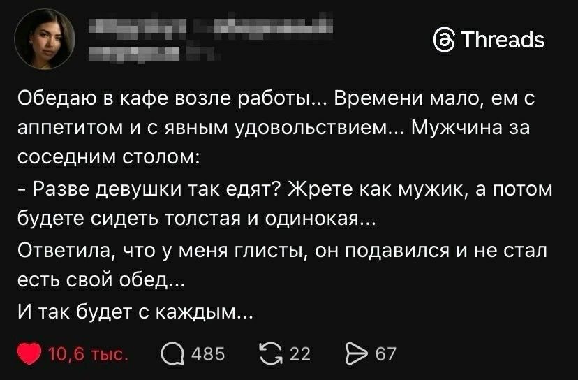 Обедаю в кафе возле работы... Временем мало, ем с аппетитом и с явным удовольствием... Мужчина за соседним столом: - Разве девушки так едят? Жрете как мужик, а потом будете сидеть толста и одинокая... Ответила, что у меня глисты, он подался и не стал есть свой обед... И так будет с каждым...