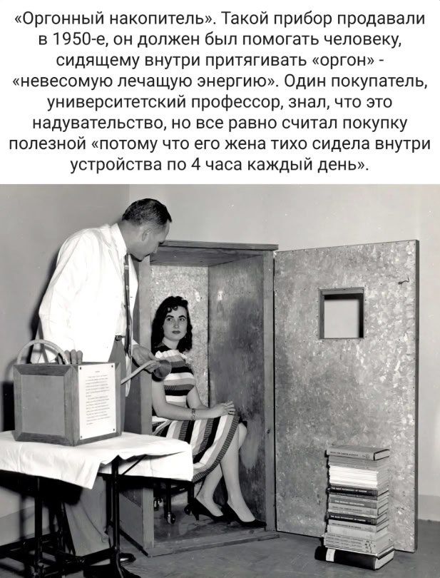 «Оргонный накопитель». Такой прибор продавали в 1950-е, он должен был помогать человеку, сидящему внутри притягивать «оргон» — невеcомую лечащую энергию». Один покупатель, университетский профессор, знал, что это надувательство, но все равно считал покупку полезной «потому что его жена тихо сидела внутри устройства по 4 часа каждый день».
