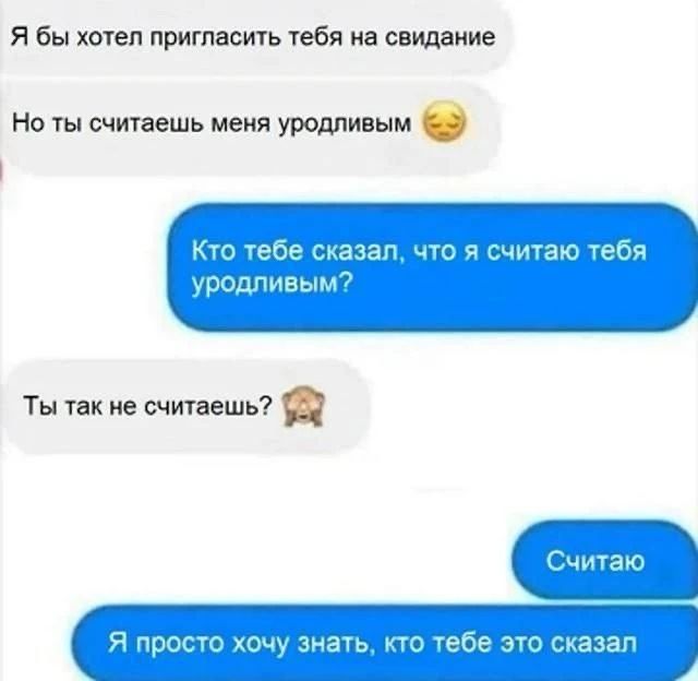 Я бы хотел пригласить тебя на свидание
Но ты считаешь меня уродливым 😔
Кто тебе сказал, что я считаю тебя уродливым?
Ты так не считаешь? 🐶
Считаю
Я просто хочу знать, кто тебе это сказал