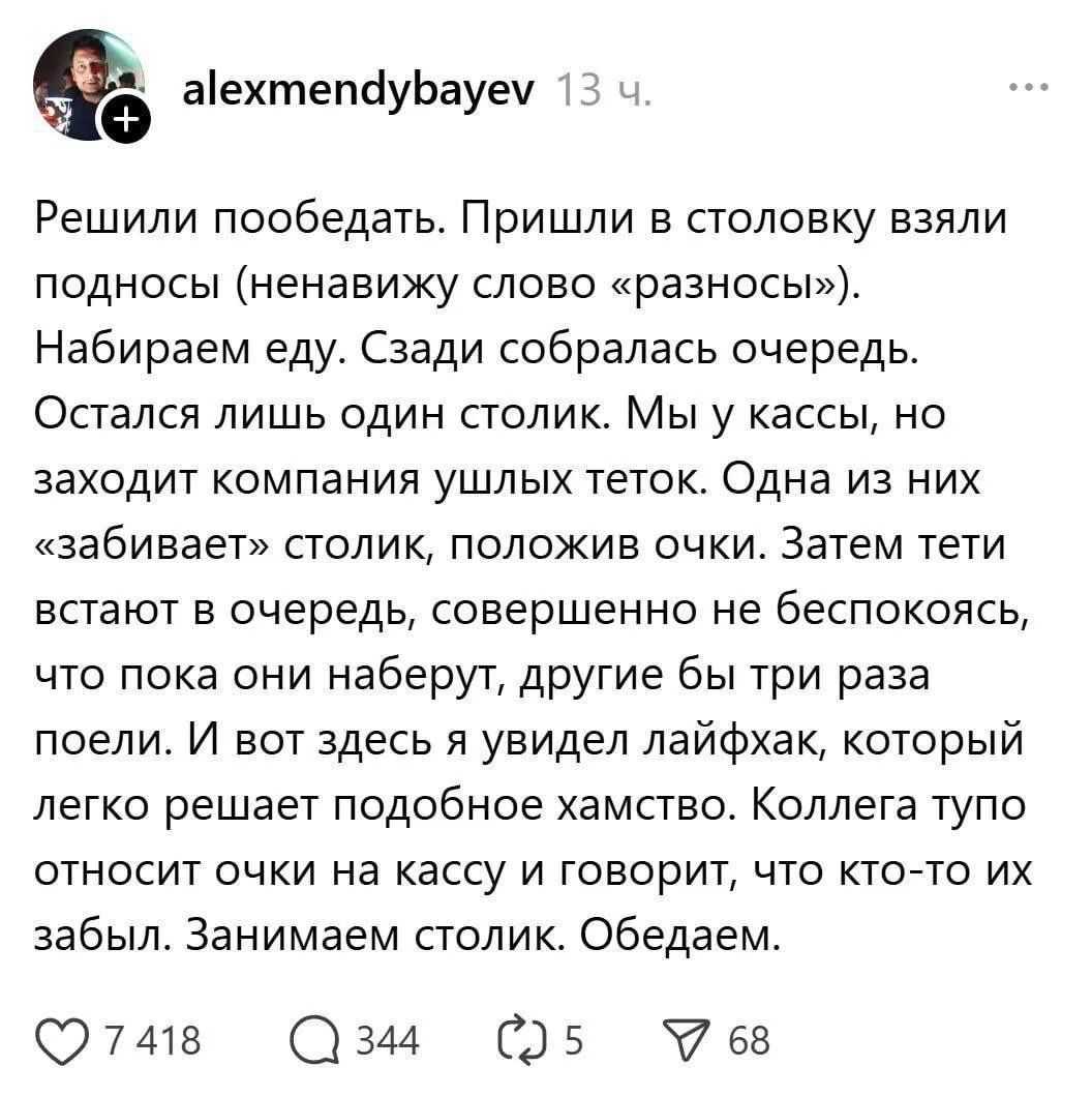 Решили пообедать. Пришли в столовку, взяли подносы. Набираем еду. Остался лишь один столик. Мы у кассы, но заходит компания ушлых теток. Одна из них «забивает» столик, положив очки. Затем тети встают в очередь, совершенно не беспокоясь, что пока они набирают, другие бы три раза поели. И вот здесь я увидил лайфхак: коллега тупо ставит очки на кассу и говорит, что кто-то их забыл. Занимаем столик. Обедаем.