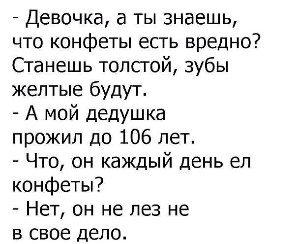 - Девочка, а ты знаешь, что конфеты есть вредно?
Станешь толстой, зубы желтые будут.
- А мой дедушка прожил до 106 лет.
- Что, он каждый день ел конфеты?
- Нет, он не лез не в свое дело.