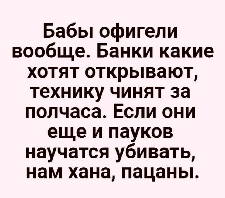 Бабы офигели вообще. Банки какие хотят открывают, технику чинят за полчаса. Если они еще и пауков научатся убивать, нам хана, пацаны.