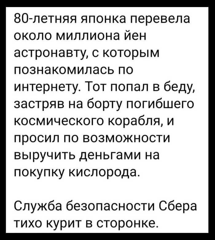 80-летняя японка перевела около миллиона йен астронавту, с которым познакомилась по интернету. Тот попал в беду, застрял на борту погибшего космического корабля, и просил по возможности выручить деньгами на покупку кислорода. Служба безопасности Сберa тихо курит в сторонке.
