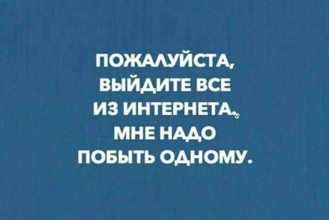 ПОЖАЛУЙСТА, ВЫЙДИТЕ ВСЕ ИЗ ИНТЕРНЕТА. МНЕ НАДО ПОБЫТЬ ОДНОМУ.