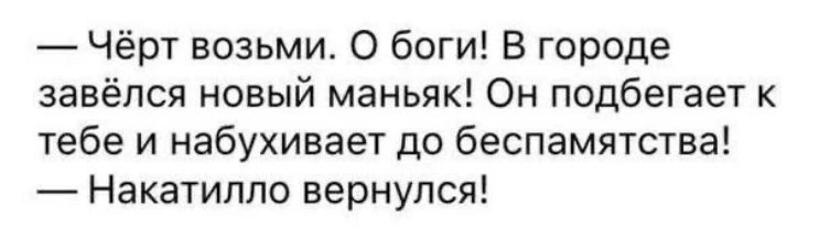 — Чёрт возьми. О боги! В городе завёлся новый маньяк! Он подбегает к тебе и набухивает до беспамятства! — Накатило вернулся!