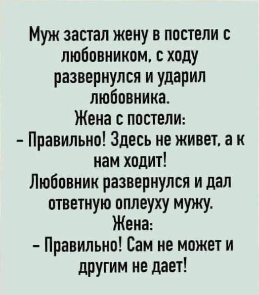 Муж застал жену в постели с любовником, с ходу развернулся и ударил любовника. Жена с постели: - Правильно! Здесь не живет, а к нам ходит! Любовник развернулся и дал ответную оплеуху мужу. Жена: - Правильно! Сам не может и другим не дает!
