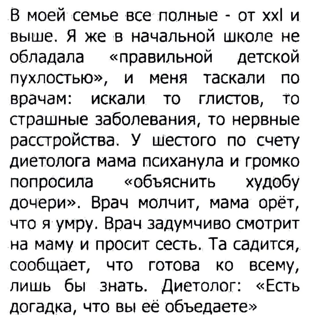 В моей семье все полные - от XXL и выше. Я же в начальной школе не обладала «правильной детской пухлостью», и меня таскали по врачам: искали то глистов, то страшные заболевания, то нервные расстройства. У шестого по счёту диетолога мама психанула и громко попросила «объяснить судьбу дочери». Врач молчит, мама орёт, что я умру. Врач задумчиво смотрит на маму и просит сесть. Та садится, сообщает, что готова ко всему, лишь бы знать. Диетолог: «Есть догадка, что вы её объедаете»