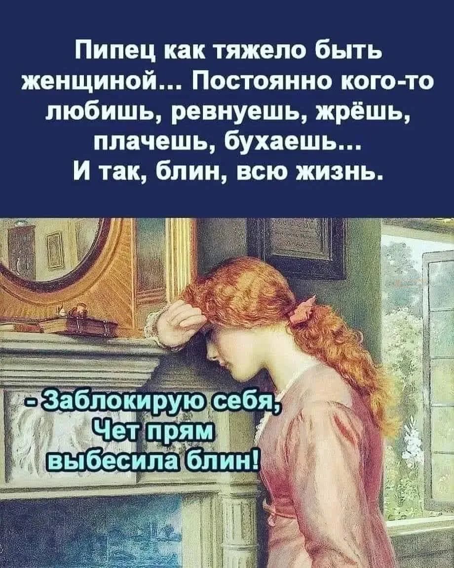Пипец как тяжело быть женщиной... Постоянно кого-то любишь, ревнуешь, жрёшь, плачешь, бухaешь... И так, блин, всю жизнь.
- Заблокирую себя, Чет прям выебесила блин!