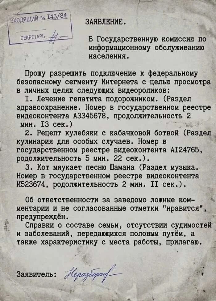 ВХОДЯЩИЙ № 143/84
СЕКРЕТАРЬ
ЗАЯВЛЕНИЕ.
В Государственную комиссию по информационному обслуживанию населения.
Прошу разрешить подключение к федеральному безопасному сегменту Интернета с целью просмотра в личных целях следующих видеороликов:
1. Лечение гепатита подорожником. (Раздел здравоохранение. Номер в государственном реестре видеоконтента