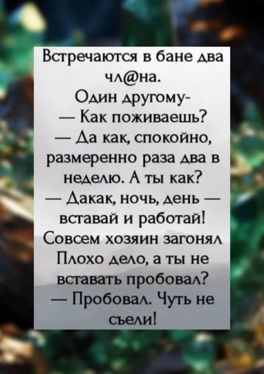 Встречаются в бане два чл@на. Один другому- — Как поживаешь? — Да как, спокойно, размеренно раза два в неделю. А ты как? — Да как, ночь, день — вставай и работай! Совсем хозяин загонял Плохо дело, а ты не вставать пробовал? — Пробовал. Чуть не съели!