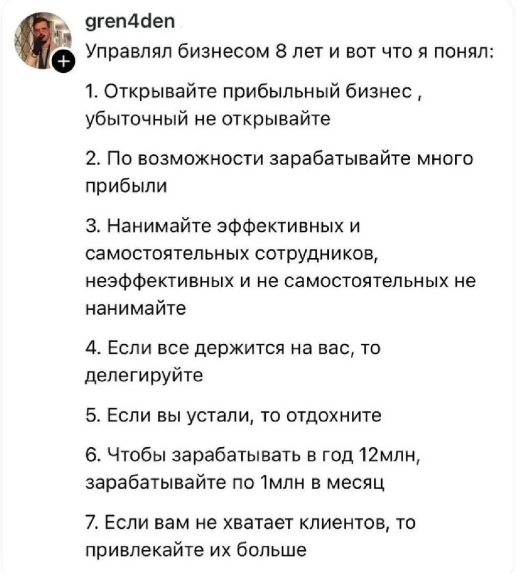 gren4den Управлял бизнесом 8 лет и вот что я понял: 1. Открывайте прибыльный бизнес, убыточный не открывайте 2. По возможности зарабатывайте много прибыли 3. Нанимайте эффективных и самостоятельных сотрудников, неэффективных и не самостоятельных не нанимайте 4. Если все держится на вас, то делегируйте 5. Если вы устали, то отдохните 6. Чтобы