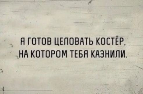 Я ГОТОВ ЦЕЛОВАТЬ КОСТЁР. НА КОТОРОМ ТЕБЯ КАЗНИЛИ.